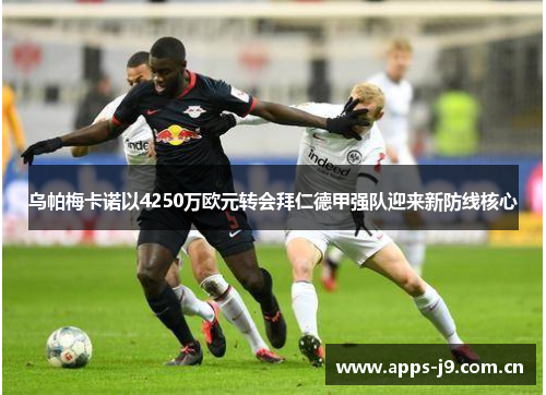 乌帕梅卡诺以4250万欧元转会拜仁德甲强队迎来新防线核心 乌帕梅卡诺以4250万欧元转会拜仁德甲强队迎来新防线核心